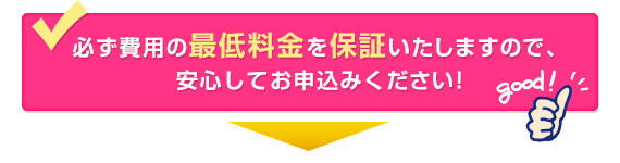 必ず費用の最低料金を保証いたしますので、安心してお申込みください